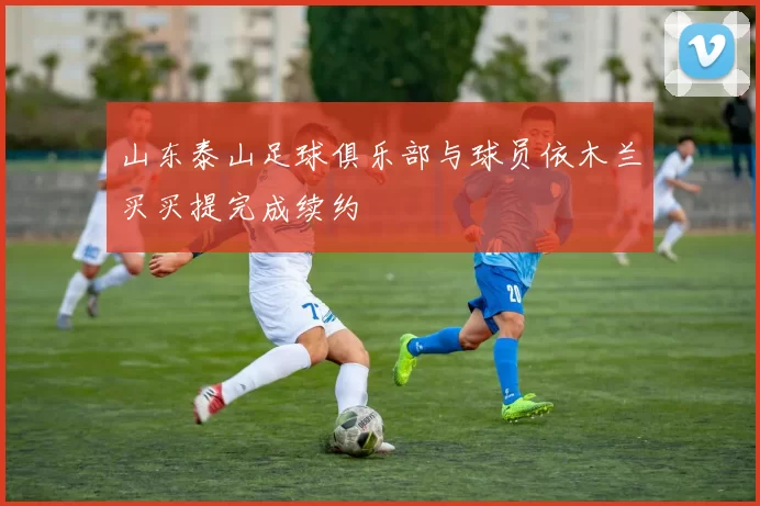 山东泰山足球俱乐部与球员依木兰买买提完成续约