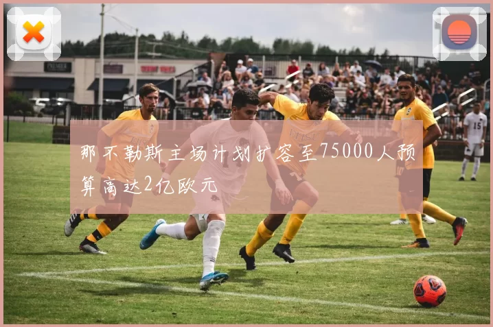 那不勒斯主场计划扩容至75000人预算高达2亿欧元