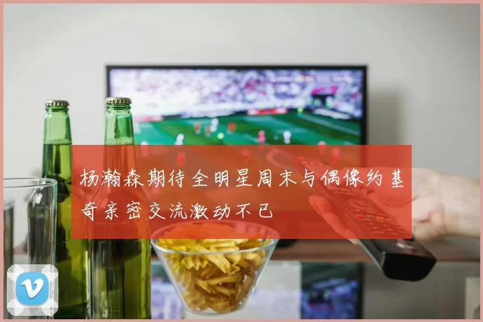 杨瀚森期待全明星周末与偶像约基奇亲密交流激动不已