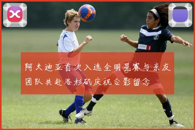 阿夫迪亚首次入选全明星赛与亲友团队共赴洛杉矶庆祝合影留念
