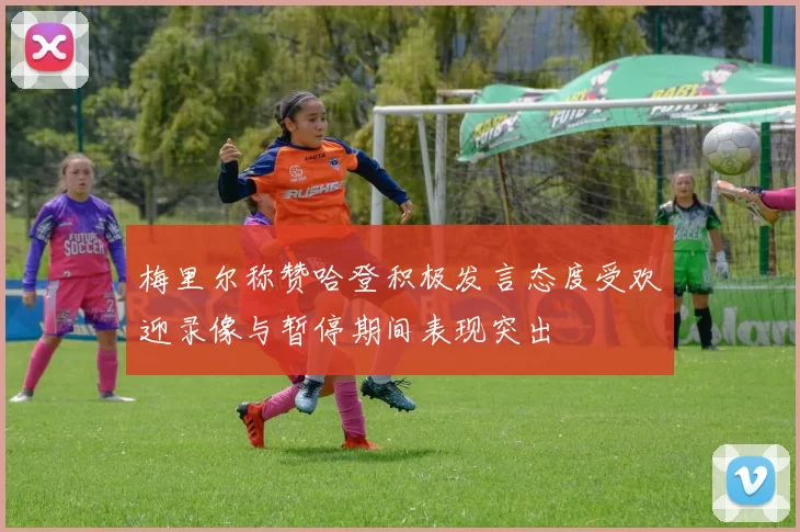 梅里尔称赞哈登积极发言态度受欢迎录像与暂停期间表现突出