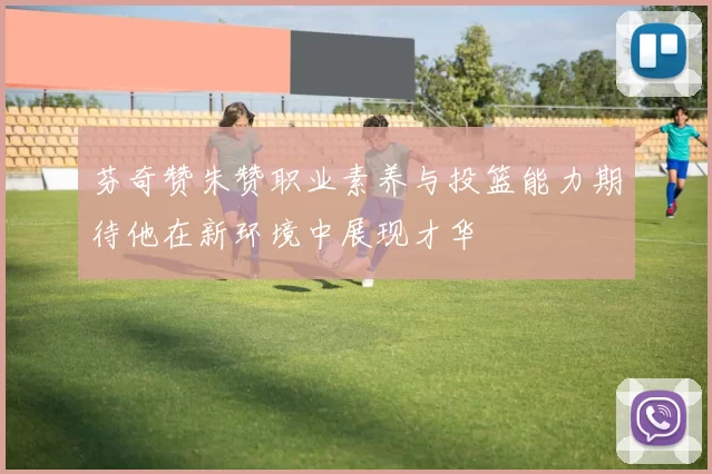 芬奇赞朱赞职业素养与投篮能力期待他在新环境中展现才华