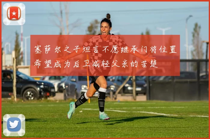 塞萨尔之子坦言不愿继承门将位置希望成为后卫减轻父亲的苦楚