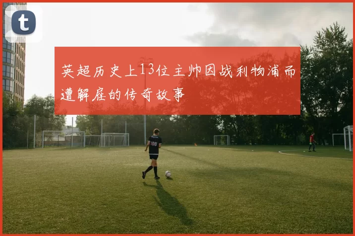 英超历史上13位主帅因战利物浦而遭解雇的传奇故事