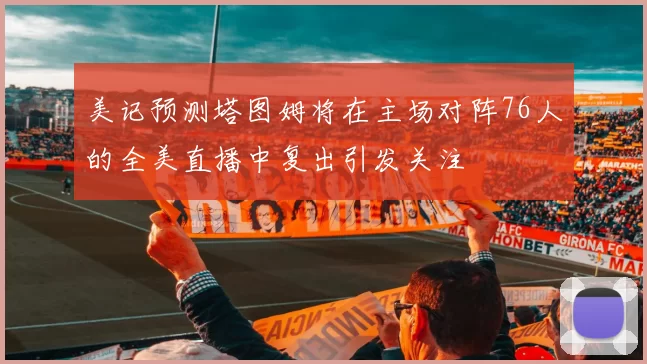 美记预测塔图姆将在主场对阵76人的全美直播中复出引发关注