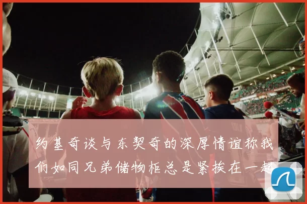 约基奇谈与东契奇的深厚情谊称我们如同兄弟储物柜总是紧挨在一起