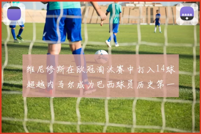 维尼修斯在欧冠淘汰赛中打入14球超越内马尔成为巴西球员历史第一人
