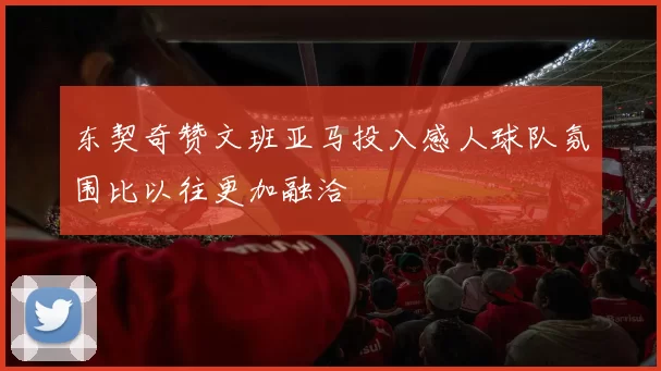 东契奇赞文班亚马投入感人球队氛围比以往更加融洽