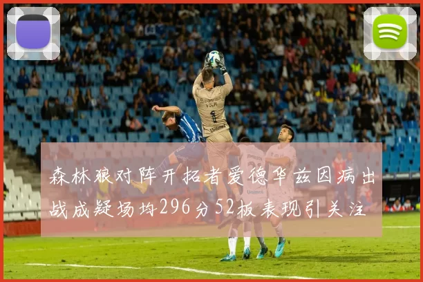 森林狼对阵开拓者爱德华兹因病出战成疑场均296分52板表现引关注
