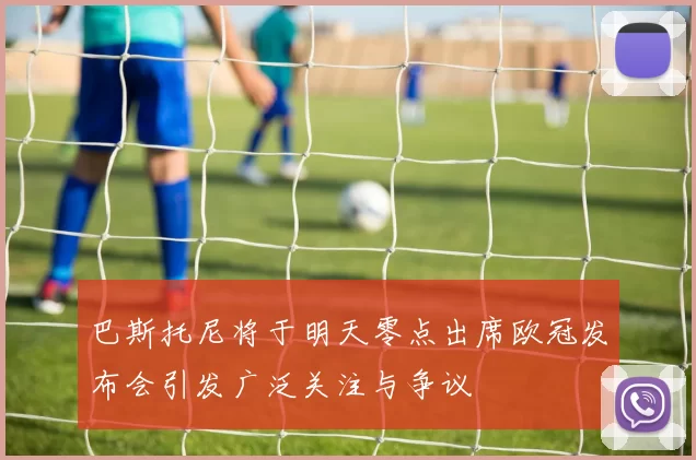 巴斯托尼将于明天零点出席欧冠发布会引发广泛关注与争议