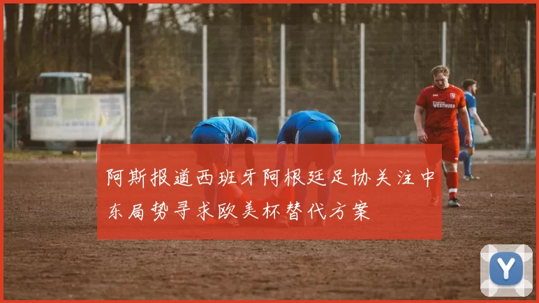 阿斯报道西班牙阿根廷足协关注中东局势寻求欧美杯替代方案