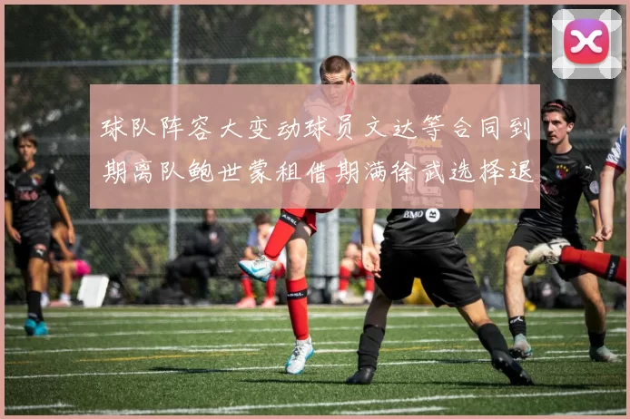 球队阵容大变动球员文达等合同到期离队鲍世蒙租借期满徐武选择退役