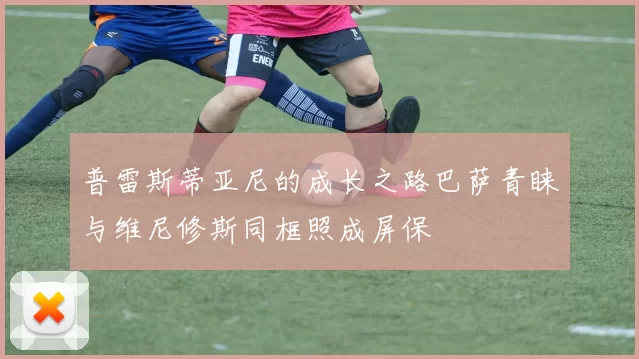 普雷斯蒂亚尼的成长之路巴萨青睐与维尼修斯同框照成屏保