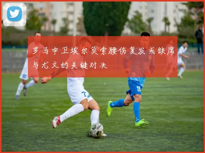 罗马中卫埃尔莫索腰伤复发或缺席与尤文的关键对决