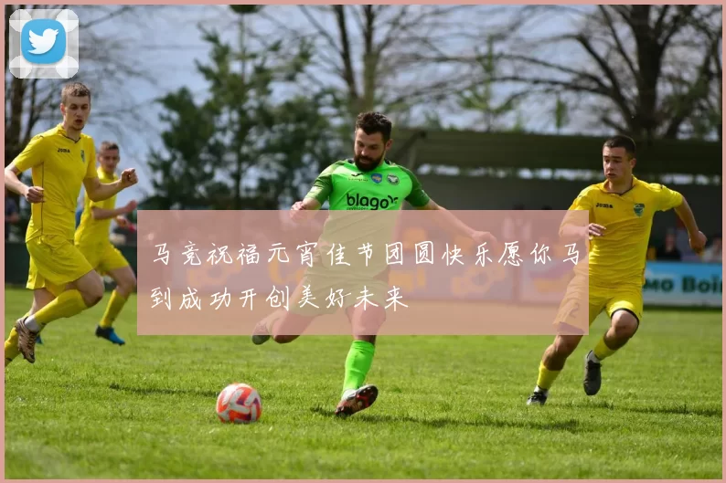 马竞祝福元宵佳节团圆快乐愿你马到成功开创美好未来