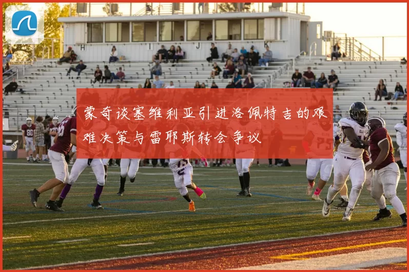 蒙奇谈塞维利亚引进洛佩特吉的艰难决策与雷耶斯转会争议