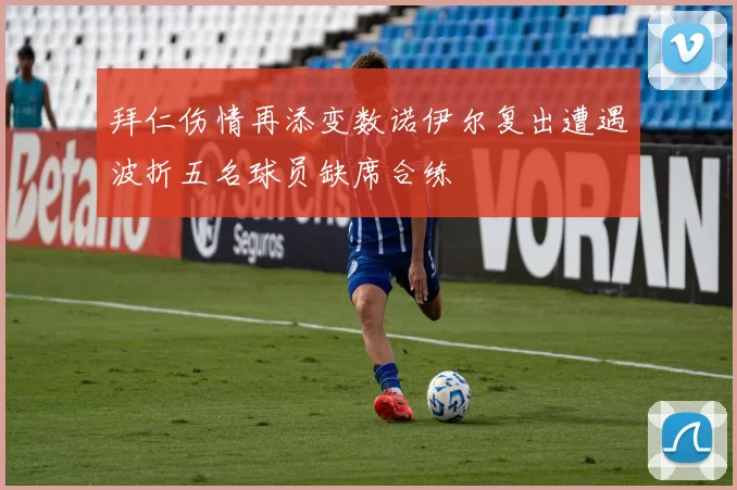 拜仁伤情再添变数诺伊尔复出遭遇波折五名球员缺席合练