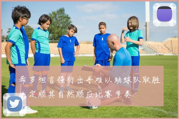 希罗坦言强行出手难以助球队取胜决定顺其自然顺应比赛节奏