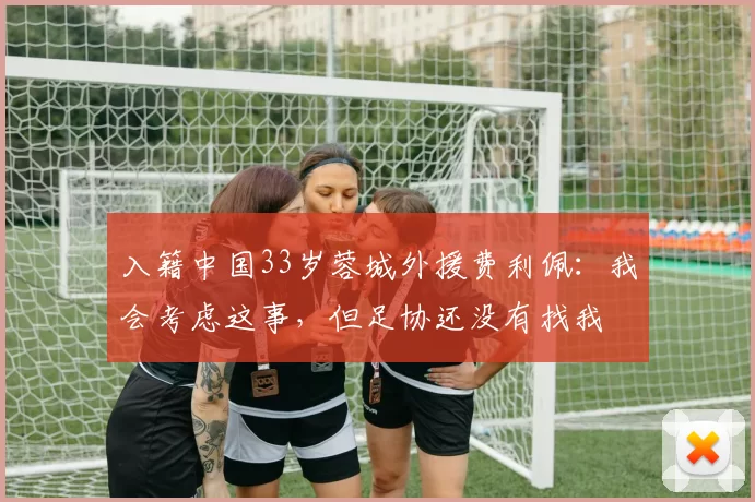 入籍中国33岁蓉城外援费利佩：我会考虑这事，但足协还没有找我