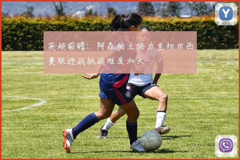 英超前瞻：阿森纳主场力克切尔西曼联迎战挑战难度加大
