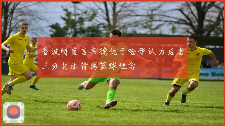 香波特直言韦德优于哈登认为后者三分打法背离篮球理念