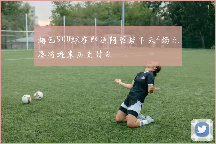 梅西900球在即迈阿密接下来4场比赛将迎来历史时刻