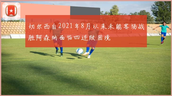 切尔西自2021年8月以来未能客场战胜阿森纳面临四连败困境