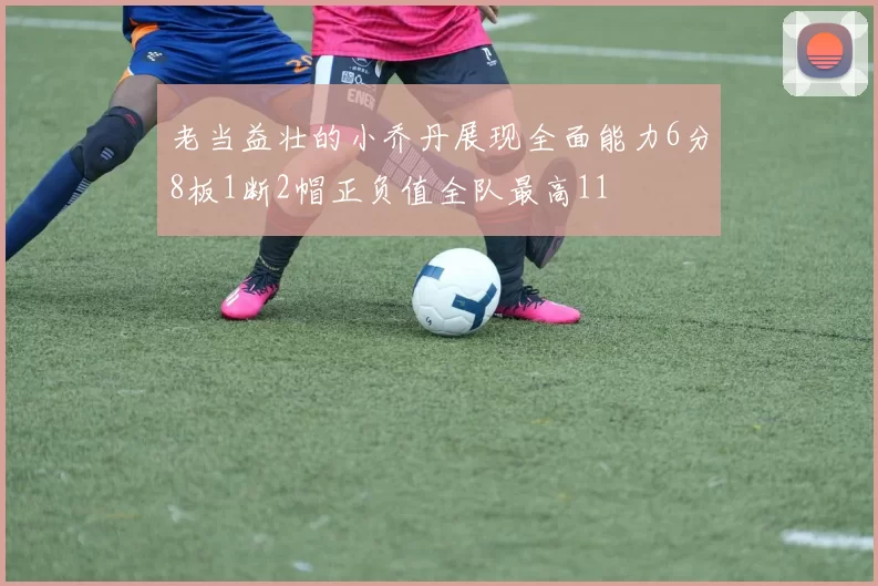 老当益壮的小乔丹展现全面能力6分8板1断2帽正负值全队最高11