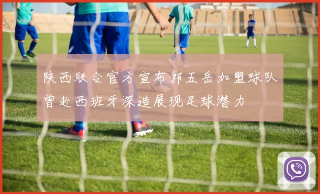 陕西联合官方宣布郭五岳加盟球队曾赴西班牙深造展现足球潜力