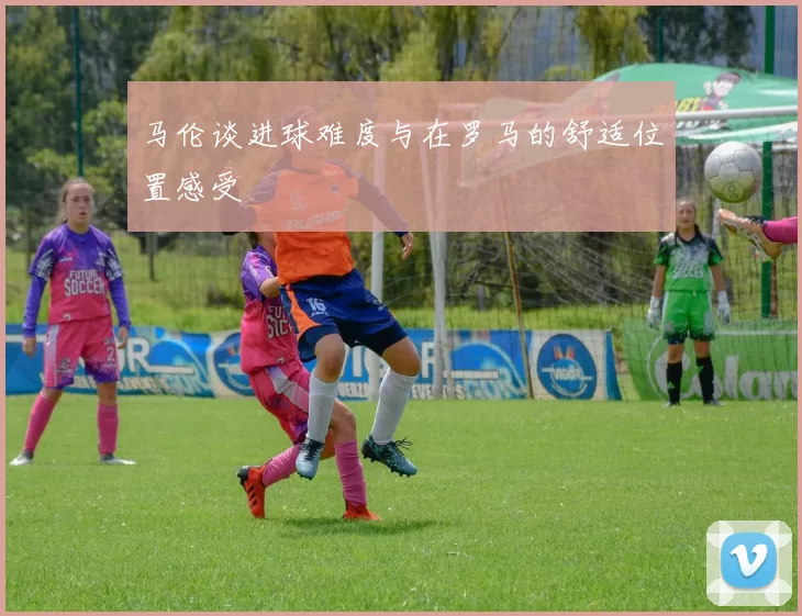 马伦谈进球难度与在罗马的舒适位置感受