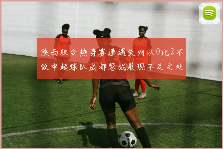 陕西联合热身赛遭遇失利以0比2不敌中超球队成都蓉城展现不足之处