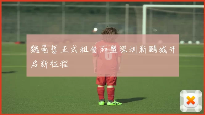魏黾哲正式租借加盟深圳新鹏城开启新征程